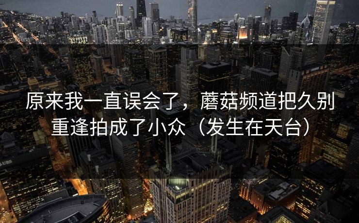 原来我一直误会了,蘑菇频道把久别重逢拍成了小众(发生在天台) 原来我一直误会了,蘑菇频道把久别重逢拍成了小众(发生在天台)